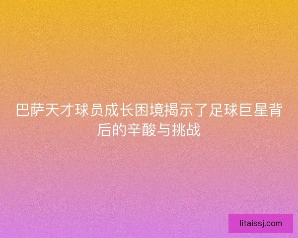 巴萨天才球员成长困境揭示了足球巨星背后的辛酸与挑战