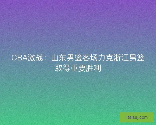 CBA激战：山东男篮客场力克浙江男篮取得重要胜利