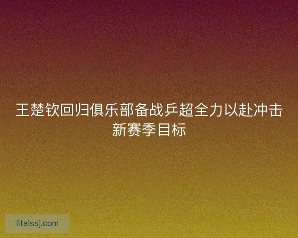 王楚钦回归俱乐部备战乒超全力以赴冲击新赛季目标