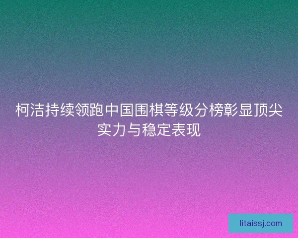 柯洁持续领跑中国围棋等级分榜彰显顶尖实力与稳定表现