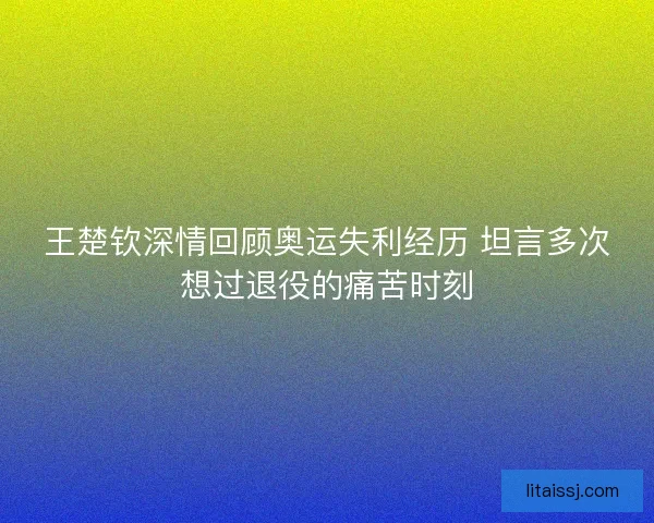 王楚钦深情回顾奥运失利经历 坦言多次想过退役的痛苦时刻