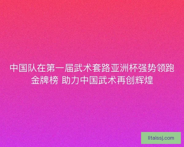 中国队在第一届武术套路亚洲杯强势领跑金牌榜 助力中国武术再创辉煌