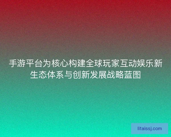 手游平台为核心构建全球玩家互动娱乐新生态体系与创新发展战略蓝图