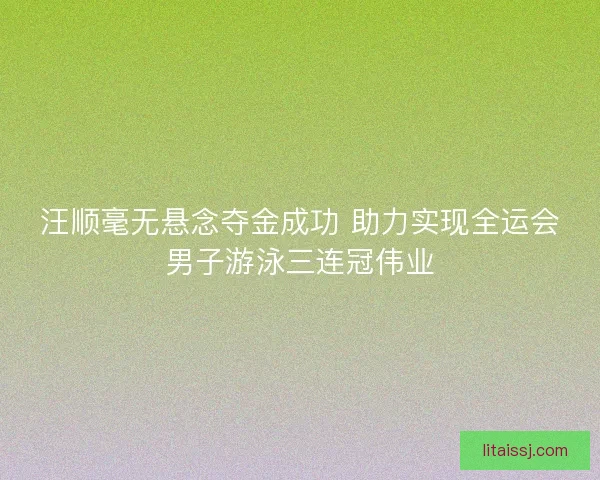 汪顺毫无悬念夺金成功 助力实现全运会男子游泳三连冠伟业