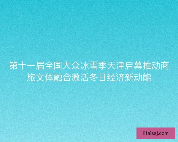 第十一届全国大众冰雪季天津启幕推动商旅文体融合激活冬日经济新动能